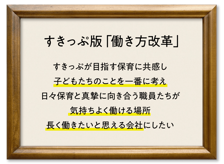 すきっぷ版「働き方改革」 すきっぷが目指す保育に共感し子どもたちのことを一番に考え日々保育と真摯に向き合う職員たちが気持ちよく働ける場所長く働きたいと思える会社にしたい